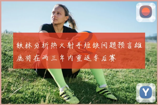 铁林分析热火射手短缺问题预言雄鹿将在两三年内重返季后赛