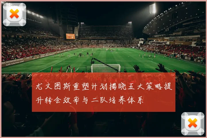 尤文图斯重塑计划揭晓五大策略提升转会效率与二队培养体系