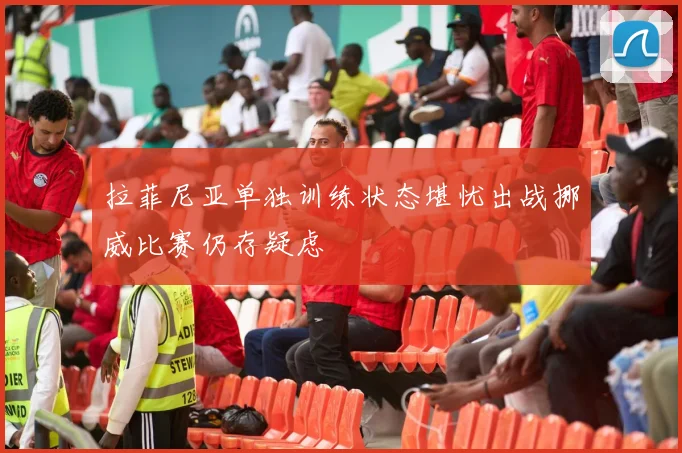 拉菲尼亚单独训练状态堪忧出战挪威比赛仍存疑虑
