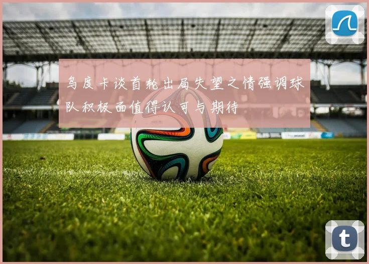 乌度卡谈首轮出局失望之情强调球队积极面值得认可与期待