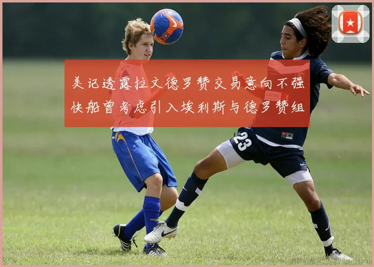 美记透露拉文德罗赞交易意向不强快船曾考虑引入埃利斯与德罗赞组合