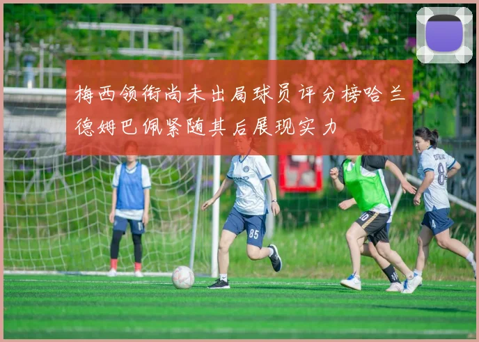 梅西领衔尚未出局球员评分榜哈兰德姆巴佩紧随其后展现实力