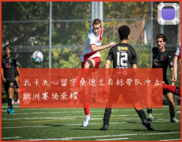扎卡决心留守桑德兰目标带队冲击欧洲赛场荣耀