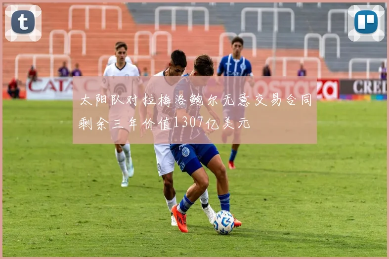 太阳队对拉梅洛鲍尔无意交易合同剩余三年价值1307亿美元