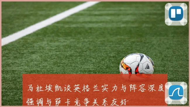 马杜埃凯谈英格兰实力与阵容深度强调与萨卡竞争关系友好