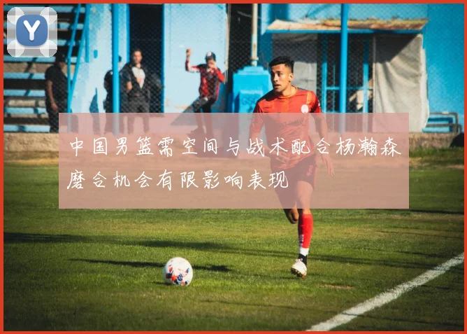 中国男篮需空间与战术配合杨瀚森磨合机会有限影响表现