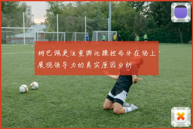 姆巴佩更注重舆论操控而非在场上展现领导力的真实原因分析