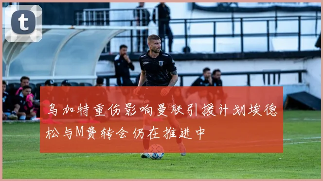 乌加特重伤影响曼联引援计划埃德松与M费转会仍在推进中