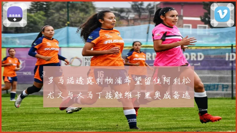 罗马诺透露利物浦希望留住阿利松尤文与大马丁接触维卡里奥成备选