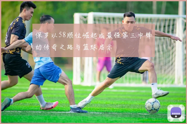 保罗以58顺位崛起成最强第三中锋的传奇之路与篮球启示