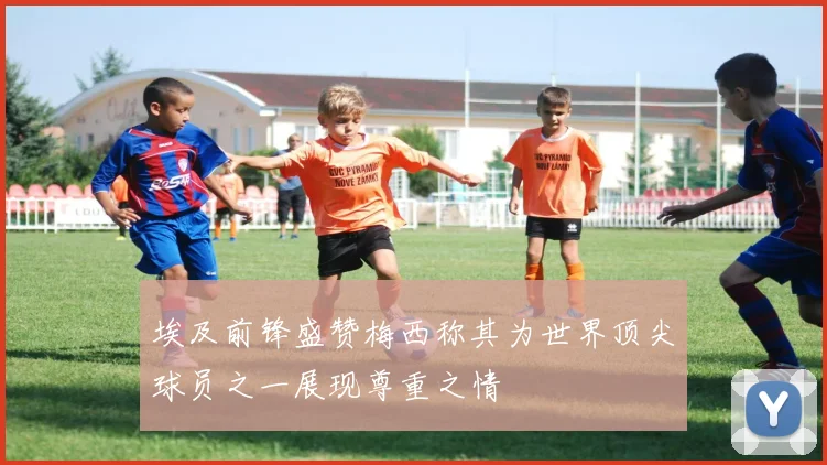 埃及前锋盛赞梅西称其为世界顶尖球员之一展现尊重之情