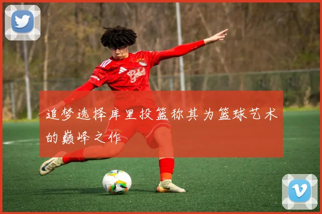 追梦选择库里投篮称其为篮球艺术的巅峰之作