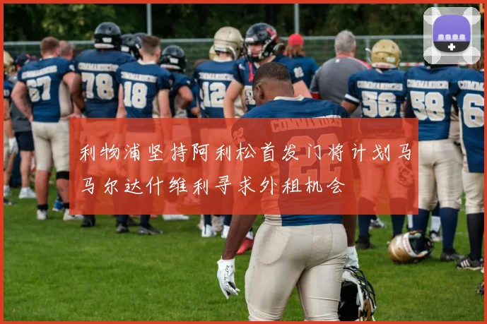 利物浦坚持阿利松首发门将计划马马尔达什维利寻求外租机会