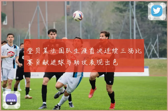 登贝莱法国队生涯首次连续三场比赛贡献进球与助攻表现出色