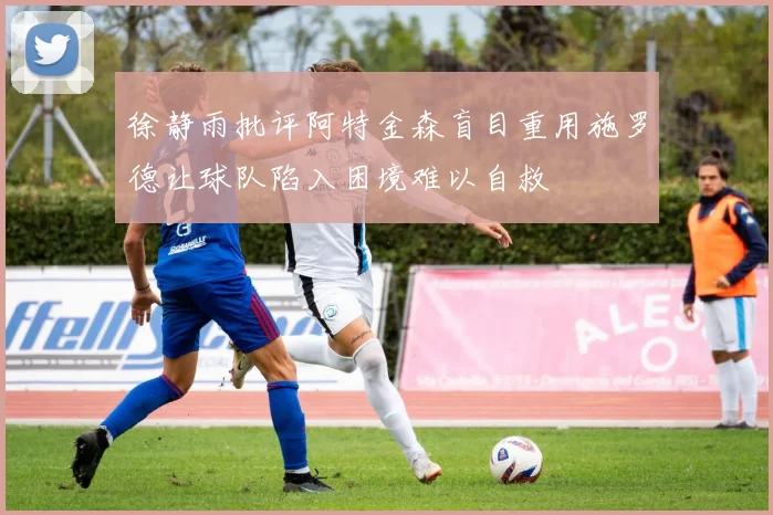 徐静雨批评阿特金森盲目重用施罗德让球队陷入困境难以自救