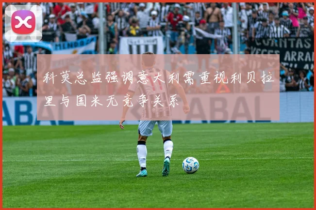 科莫总监强调意大利需重视利贝拉里与国米无竞争关系