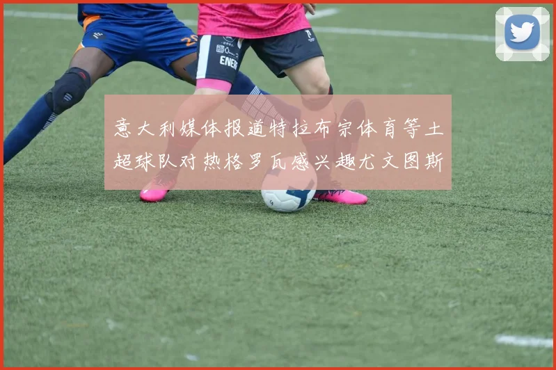 意大利媒体报道特拉布宗体育等土超球队对热格罗瓦感兴趣尤文图斯准备出售该球员