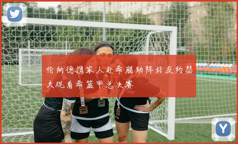 伦纳德携家人赴希腊助阵好友约瑟夫观看希篮甲总决赛