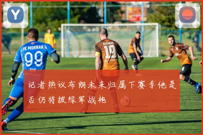 记者热议布朗未来归属下赛季他是否仍将披绿军战袍