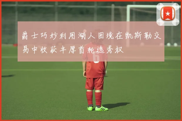 爵士巧妙利用湖人困境在凯斯勒交易中收获丰厚首轮选秀权