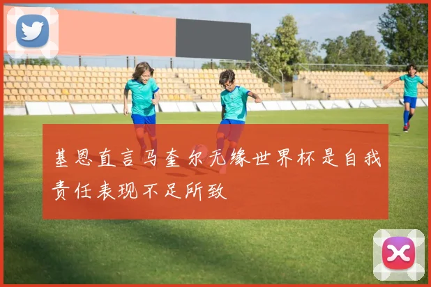 基恩直言马奎尔无缘世界杯是自我责任表现不足所致