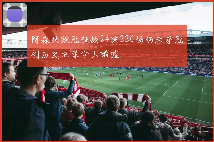 阿森纳欧冠征战24次226场仍未夺冠创历史记录令人唏嘘