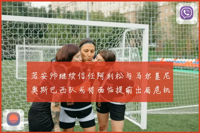 若安帅继续信任阿利松与马尔基尼奥斯巴西队或将面临提前出局危机