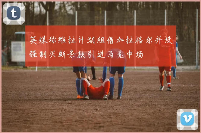 英媒称维拉计划租借加拉格尔并设强制买断条款引进马竞中场