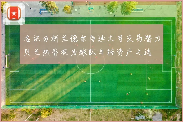 名记分析兰德尔与迪文可交易潜力贝兰热香农为球队年轻资产之选