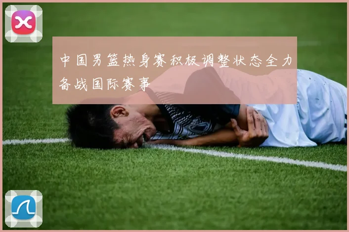 中国男篮热身赛积极调整状态全力备战国际赛事