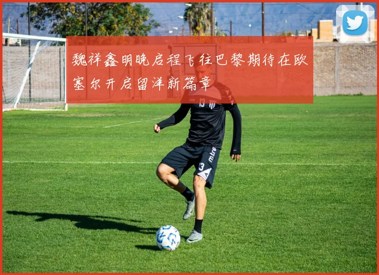 魏祥鑫明晚启程飞往巴黎期待在欧塞尔开启留洋新篇章