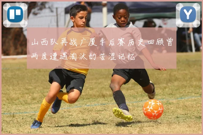 山西队再战广厦季后赛历史回顾曾两度遭遇淘汰的苦涩记忆