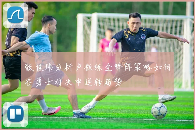 张佳玮分析卢教练全锋阵策略如何在勇士对决中逆转局势